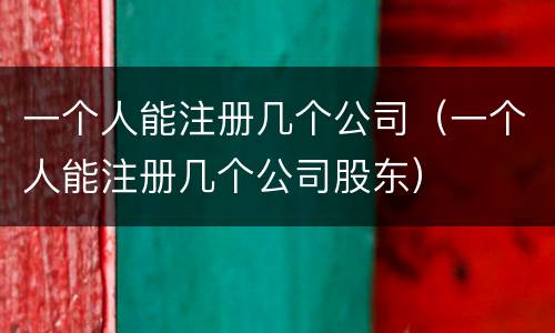 一个人能注册几个公司（一个人能注册几个公司股东）
