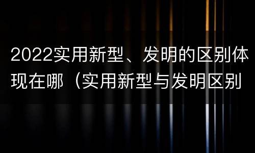 2022实用新型、发明的区别体现在哪（实用新型与发明区别）