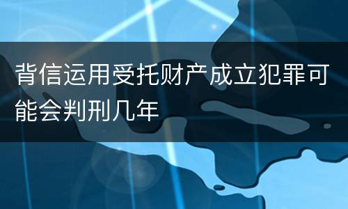 背信运用受托财产成立犯罪可能会判刑几年