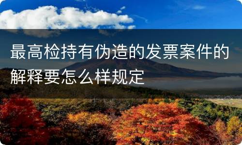 最高检持有伪造的发票案件的解释要怎么样规定