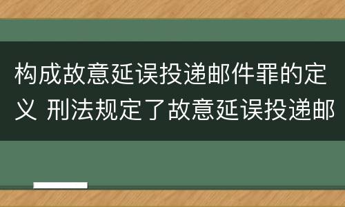 构成故意延误投递邮件罪的定义 刑法规定了故意延误投递邮件罪