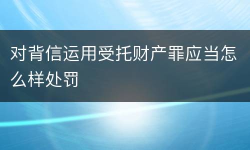 对背信运用受托财产罪应当怎么样处罚