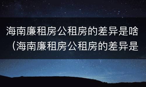 海南廉租房公租房的差异是啥（海南廉租房公租房的差异是啥啊）