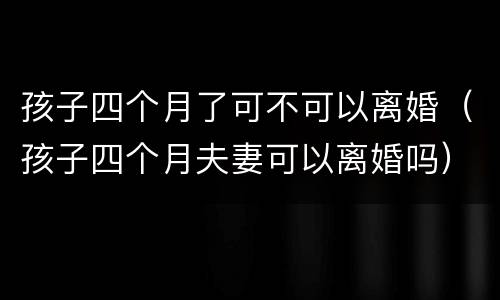 孩子四个月了可不可以离婚（孩子四个月夫妻可以离婚吗）