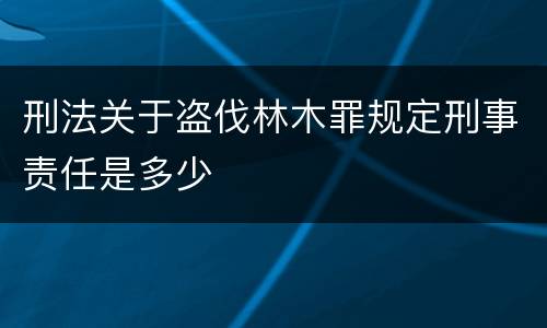 刑法关于盗伐林木罪规定刑事责任是多少
