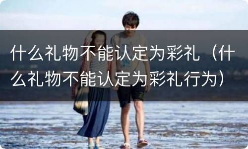 什么礼物不能认定为彩礼（什么礼物不能认定为彩礼行为）
