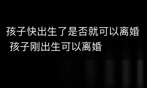 孩子快出生了是否就可以离婚 孩子刚出生可以离婚