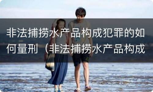 非法捕捞水产品构成犯罪的如何量刑（非法捕捞水产品构成犯罪的如何量刑）