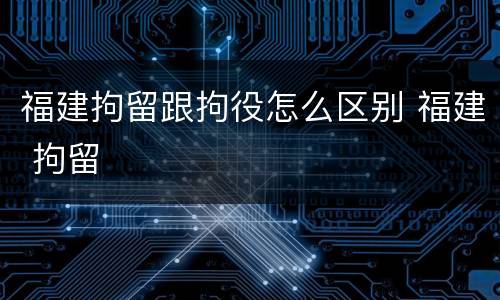 福建拘留跟拘役怎么区别 福建 拘留
