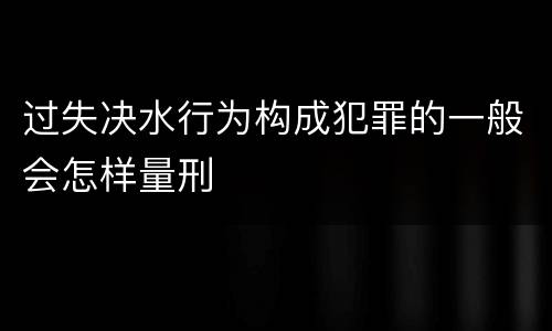 过失决水行为构成犯罪的一般会怎样量刑