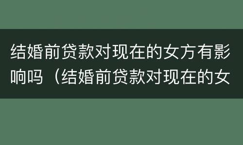 结婚前贷款对现在的女方有影响吗（结婚前贷款对现在的女方有影响吗怎么办）