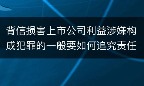 背信损害上市公司利益涉嫌构成犯罪的一般要如何追究责任