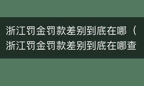 浙江罚金罚款差别到底在哪（浙江罚金罚款差别到底在哪查）