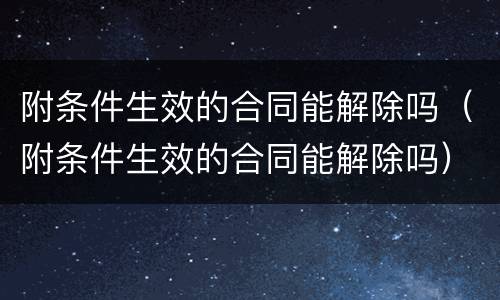 附条件生效的合同能解除吗（附条件生效的合同能解除吗）