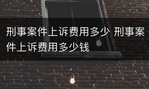 刑事案件上诉费用多少 刑事案件上诉费用多少钱
