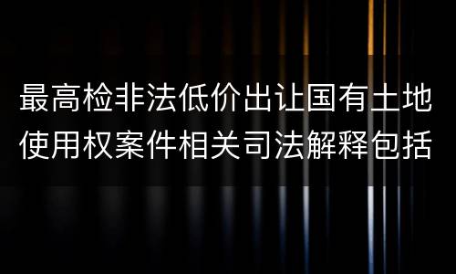 最高检非法低价出让国有土地使用权案件相关司法解释包括哪些主要内容
