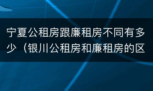 宁夏公租房跟廉租房不同有多少（银川公租房和廉租房的区别）
