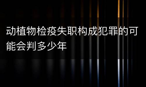 动植物检疫失职构成犯罪的可能会判多少年