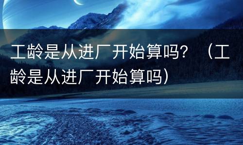 工龄是从进厂开始算吗？（工龄是从进厂开始算吗）