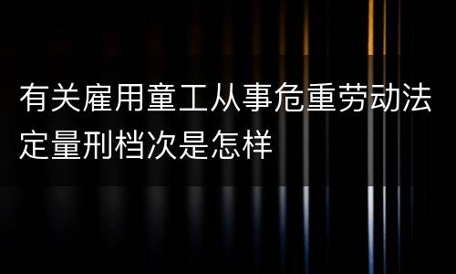有关雇用童工从事危重劳动法定量刑档次是怎样