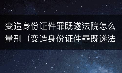 变造身份证件罪既遂法院怎么量刑（变造身份证件罪既遂法院怎么量刑的）