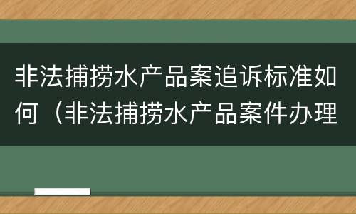 非法捕捞水产品案追诉标准如何（非法捕捞水产品案件办理难点及应对）