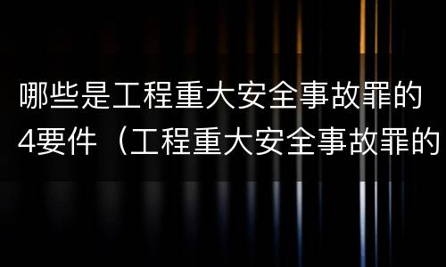 哪些是工程重大安全事故罪的4要件（工程重大安全事故罪的犯罪主体是哪些）