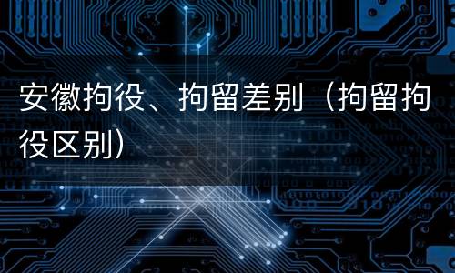 安徽拘役、拘留差别（拘留拘役区别）