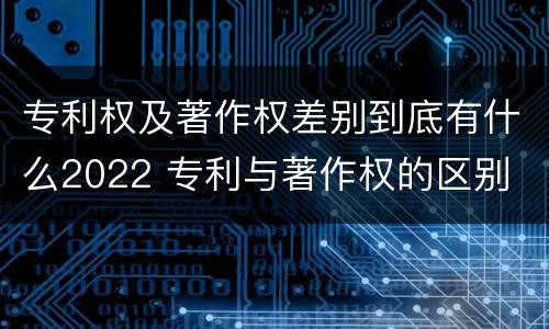 专利权及著作权差别到底有什么2022 专利与著作权的区别