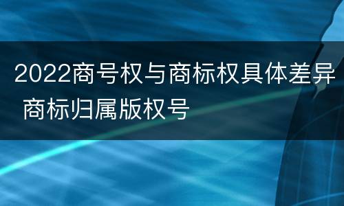 2022商号权与商标权具体差异 商标归属版权号