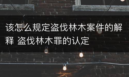 该怎么规定盗伐林木案件的解释 盗伐林木罪的认定