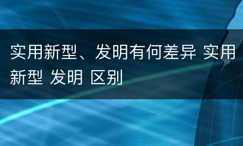 实用新型、发明有何差异 实用新型 发明 区别