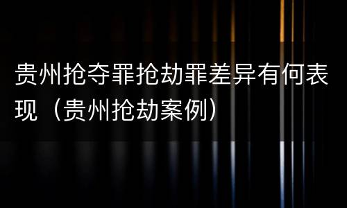 贵州抢夺罪抢劫罪差异有何表现（贵州抢劫案例）