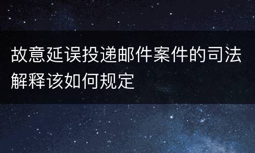 故意延误投递邮件案件的司法解释该如何规定