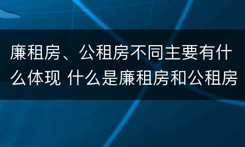 廉租房、公租房不同主要有什么体现 什么是廉租房和公租房两个有什么特点