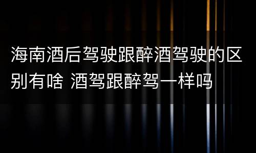海南酒后驾驶跟醉酒驾驶的区别有啥 酒驾跟醉驾一样吗