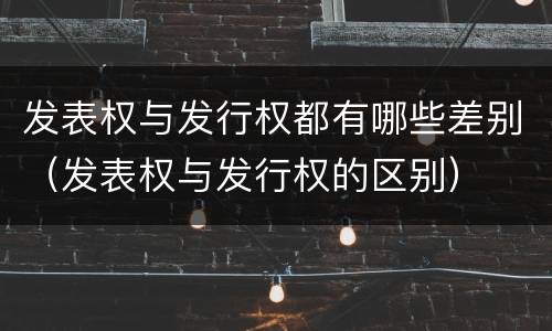 发表权与发行权都有哪些差别（发表权与发行权的区别）
