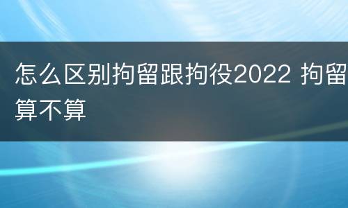 怎么区别拘留跟拘役2022 拘留算不算