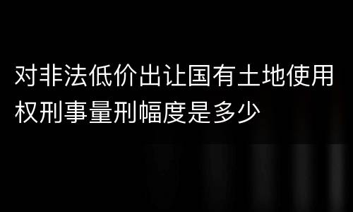 对非法低价出让国有土地使用权刑事量刑幅度是多少
