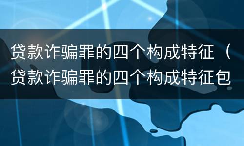贷款诈骗罪的四个构成特征（贷款诈骗罪的四个构成特征包括）