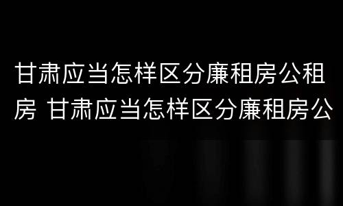 甘肃应当怎样区分廉租房公租房 甘肃应当怎样区分廉租房公租房和商品房