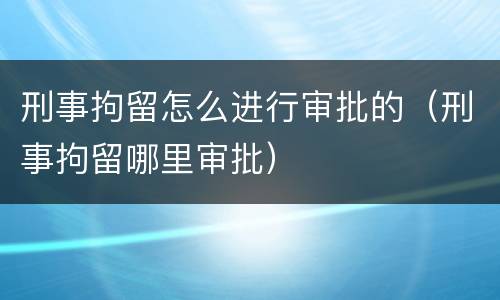 刑事拘留怎么进行审批的（刑事拘留哪里审批）