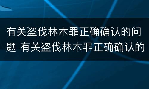 有关盗伐林木罪正确确认的问题 有关盗伐林木罪正确确认的问题是