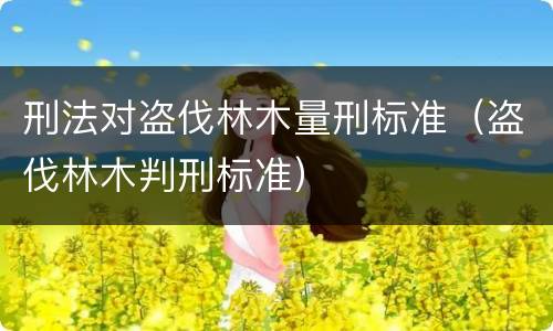 刑法对盗伐林木量刑标准（盗伐林木判刑标准）