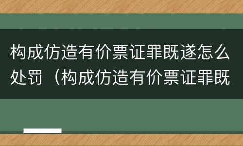 构成仿造有价票证罪既遂怎么处罚（构成仿造有价票证罪既遂怎么处罚）