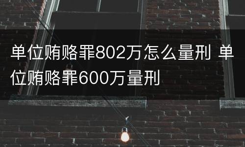 单位贿赂罪802万怎么量刑 单位贿赂罪600万量刑