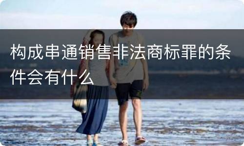 构成串通销售非法商标罪的条件会有什么