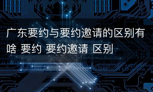 广东要约与要约邀请的区别有啥 要约 要约邀请 区别