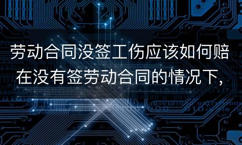 劳动合同没签工伤应该如何赔 在没有签劳动合同的情况下,工伤要赔钱吗