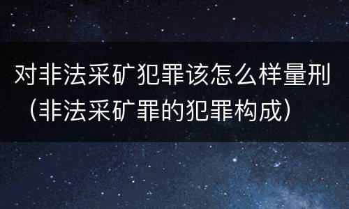 对非法采矿犯罪该怎么样量刑（非法采矿罪的犯罪构成）